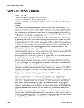 GNU General Public License



GNU General Public License
            Version 2, June 1991
            Copyright (C) 1989, 1991 Free Software Foundation, Inc.
            51 Franklin Street, Fifth Floor, Boston, MA 02110-1301, USA
            Everyone is permitted to copy and distribute verbatim copies of this license document, but changing it is
            not allowed.
            Preamble:
            The licenses for most software are designed to take away your freedom to share and change it. By
            contrast, the GNU General Public License is intended to guarantee your freedom to share and change
            free software--to make sure the software is free for all its users. This General Public License applies to
            most of the Free Software Foundation's software and to any other program whose authors commit to
            using it. (Some other Free Software Foundation software is covered by the GNU Lesser General Public
            License instead.) You can apply it to your programs, too.
            When we speak of free software, we are referring to freedom, not price. Our General Public Licenses
            are designed to make sure that you have the freedom to distribute copies of free software (and charge
            for this service if you wish), that you receive source code or can get it if you want it, that you can
            change the software or use pieces of it in new free programs; and that you know you can do these things.
            To protect your rights, we need to make restrictions that forbid anyone to deny you these rights or to ask
            you to surrender the rights. These restrictions translate to certain responsibilities for you if you
            distribute copies of the software, or if you modify it.
            For example, if you distribute copies of such a program, whether gratis or for a fee, you must give the
            recipients all the rights that you have. You must make sure that they, too, receive or can get the source
            code. And you must show them these terms so they know their rights.
            We protect your rights with two steps: (1) copyright the software, and (2) offer you this license which
            gives you legal permission to copy, distribute and/or modify the software.
            Also, for each author's protection and ours, we want to make certain that everyone understands that
            there is no warranty for this free software. If the software is modified by someone else and passed on,
            we want its recipients to know that what they have is not the original, so that any problems introduced
            by others will not reflect on the original authors' reputations.
            Finally, any free program is threatened constantly by software patents. We wish to avoid the danger that
            redistributors of a free program will individually obtain patent licenses, in effect making the program
            proprietary. To prevent this, we have made it clear that any patent must be licensed for everyone's free
            use or not licensed at all.
            The precise terms and conditions for copying, distribution and modification follow.


            TERMS AND CONDITIONS FOR COPYING, DISTRIBUTION AND MODIFICATION
            0. This License applies to any program or other work which contains a notice placed by the copyright
            holder saying it may be distributed under the terms of this General Public License. The "Program",
            below, refers to any such program or work, and a "work based on the Program" means either the
            Program or any derivative work under copyright law: that is to say, a work containing the Program or a
            portion of it, either verbatim or with modifications and/or translated into another language. (Hereinafter,
            translation is included without limitation in the term "modification".) Each licensee is addressed as
            "you".
            Activities other than copying, distribution and modification are not covered by this License; they are
            outside its scope. The act of running the Program is not restricted, and the output from the Program is
            covered only if its contents constitute a work based on the Program (independent of having been made
            by running the Program). Whether that is true depends on what the Program does.



310 •                                                                                              Palo Alto Networks
 