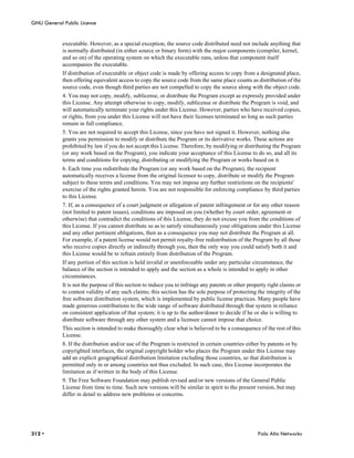 GNU General Public License


            executable. However, as a special exception, the source code distributed need not include anything that
            is normally distributed (in either source or binary form) with the major components (compiler, kernel,
            and so on) of the operating system on which the executable runs, unless that component itself
            accompanies the executable.
            If distribution of executable or object code is made by offering access to copy from a designated place,
            then offering equivalent access to copy the source code from the same place counts as distribution of the
            source code, even though third parties are not compelled to copy the source along with the object code.
            4. You may not copy, modify, sublicense, or distribute the Program except as expressly provided under
            this License. Any attempt otherwise to copy, modify, sublicense or distribute the Program is void, and
            will automatically terminate your rights under this License. However, parties who have received copies,
            or rights, from you under this License will not have their licenses terminated so long as such parties
            remain in full compliance.
            5. You are not required to accept this License, since you have not signed it. However, nothing else
            grants you permission to modify or distribute the Program or its derivative works. These actions are
            prohibited by law if you do not accept this License. Therefore, by modifying or distributing the Program
            (or any work based on the Program), you indicate your acceptance of this License to do so, and all its
            terms and conditions for copying, distributing or modifying the Program or works based on it.
            6. Each time you redistribute the Program (or any work based on the Program), the recipient
            automatically receives a license from the original licensor to copy, distribute or modify the Program
            subject to these terms and conditions. You may not impose any further restrictions on the recipients'
            exercise of the rights granted herein. You are not responsible for enforcing compliance by third parties
            to this License.
            7. If, as a consequence of a court judgment or allegation of patent infringement or for any other reason
            (not limited to patent issues), conditions are imposed on you (whether by court order, agreement or
            otherwise) that contradict the conditions of this License, they do not excuse you from the conditions of
            this License. If you cannot distribute so as to satisfy simultaneously your obligations under this License
            and any other pertinent obligations, then as a consequence you may not distribute the Program at all.
            For example, if a patent license would not permit royalty-free redistribution of the Program by all those
            who receive copies directly or indirectly through you, then the only way you could satisfy both it and
            this License would be to refrain entirely from distribution of the Program.
            If any portion of this section is held invalid or unenforceable under any particular circumstance, the
            balance of the section is intended to apply and the section as a whole is intended to apply in other
            circumstances.
            It is not the purpose of this section to induce you to infringe any patents or other property right claims or
            to contest validity of any such claims; this section has the sole purpose of protecting the integrity of the
            free software distribution system, which is implemented by public license practices. Many people have
            made generous contributions to the wide range of software distributed through that system in reliance
            on consistent application of that system; it is up to the author/donor to decide if he or she is willing to
            distribute software through any other system and a licensee cannot impose that choice.
            This section is intended to make thoroughly clear what is believed to be a consequence of the rest of this
            License.
            8. If the distribution and/or use of the Program is restricted in certain countries either by patents or by
            copyrighted interfaces, the original copyright holder who places the Program under this License may
            add an explicit geographical distribution limitation excluding those countries, so that distribution is
            permitted only in or among countries not thus excluded. In such case, this License incorporates the
            limitation as if written in the body of this License.
            9. The Free Software Foundation may publish revised and/or new versions of the General Public
            License from time to time. Such new versions will be similar in spirit to the present version, but may
            differ in detail to address new problems or concerns.




312 •                                                                                                Palo Alto Networks
 