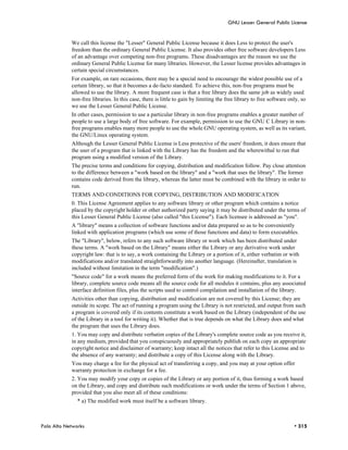 GNU Lesser General Public License


            We call this license the "Lesser" General Public License because it does Less to protect the user's
            freedom than the ordinary General Public License. It also provides other free software developers Less
            of an advantage over competing non-free programs. These disadvantages are the reason we use the
            ordinary General Public License for many libraries. However, the Lesser license provides advantages in
            certain special circumstances.
            For example, on rare occasions, there may be a special need to encourage the widest possible use of a
            certain library, so that it becomes a de-facto standard. To achieve this, non-free programs must be
            allowed to use the library. A more frequent case is that a free library does the same job as widely used
            non-free libraries. In this case, there is little to gain by limiting the free library to free software only, so
            we use the Lesser General Public License.
            In other cases, permission to use a particular library in non-free programs enables a greater number of
            people to use a large body of free software. For example, permission to use the GNU C Library in non-
            free programs enables many more people to use the whole GNU operating system, as well as its variant,
            the GNU/Linux operating system.
            Although the Lesser General Public License is Less protective of the users' freedom, it does ensure that
            the user of a program that is linked with the Library has the freedom and the wherewithal to run that
            program using a modified version of the Library.
            The precise terms and conditions for copying, distribution and modification follow. Pay close attention
            to the difference between a "work based on the library" and a "work that uses the library". The former
            contains code derived from the library, whereas the latter must be combined with the library in order to
            run.
            TERMS AND CONDITIONS FOR COPYING, DISTRIBUTION AND MODIFICATION
            0. This License Agreement applies to any software library or other program which contains a notice
            placed by the copyright holder or other authorized party saying it may be distributed under the terms of
            this Lesser General Public License (also called "this License"). Each licensee is addressed as "you".
            A "library" means a collection of software functions and/or data prepared so as to be conveniently
            linked with application programs (which use some of those functions and data) to form executables.
            The "Library", below, refers to any such software library or work which has been distributed under
            these terms. A "work based on the Library" means either the Library or any derivative work under
            copyright law: that is to say, a work containing the Library or a portion of it, either verbatim or with
            modifications and/or translated straightforwardly into another language. (Hereinafter, translation is
            included without limitation in the term "modification".)
            "Source code" for a work means the preferred form of the work for making modifications to it. For a
            library, complete source code means all the source code for all modules it contains, plus any associated
            interface definition files, plus the scripts used to control compilation and installation of the library.
            Activities other than copying, distribution and modification are not covered by this License; they are
            outside its scope. The act of running a program using the Library is not restricted, and output from such
            a program is covered only if its contents constitute a work based on the Library (independent of the use
            of the Library in a tool for writing it). Whether that is true depends on what the Library does and what
            the program that uses the Library does.
            1. You may copy and distribute verbatim copies of the Library's complete source code as you receive it,
            in any medium, provided that you conspicuously and appropriately publish on each copy an appropriate
            copyright notice and disclaimer of warranty; keep intact all the notices that refer to this License and to
            the absence of any warranty; and distribute a copy of this License along with the Library.
            You may charge a fee for the physical act of transferring a copy, and you may at your option offer
            warranty protection in exchange for a fee.
            2. You may modify your copy or copies of the Library or any portion of it, thus forming a work based
            on the Library, and copy and distribute such modifications or work under the terms of Section 1 above,
            provided that you also meet all of these conditions:
               * a) The modified work must itself be a software library.



Palo Alto Networks                                                                                                    • 315
 