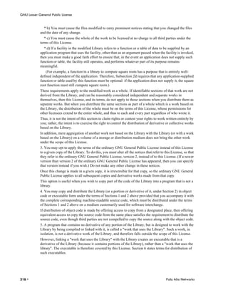 GNU Lesser General Public License


              * b) You must cause the files modified to carry prominent notices stating that you changed the files
            and the date of any change.
               * c) You must cause the whole of the work to be licensed at no charge to all third parties under the
            terms of this License.
              * d) If a facility in the modified Library refers to a function or a table of data to be supplied by an
            application program that uses the facility, other than as an argument passed when the facility is invoked,
            then you must make a good faith effort to ensure that, in the event an application does not supply such
            function or table, the facility still operates, and performs whatever part of its purpose remains
            meaningful.
                (For example, a function in a library to compute square roots has a purpose that is entirely well-
            defined independent of the application. Therefore, Subsection 2d requires that any application-supplied
            function or table used by this function must be optional: if the application does not supply it, the square
            root function must still compute square roots.)
            These requirements apply to the modified work as a whole. If identifiable sections of that work are not
            derived from the Library, and can be reasonably considered independent and separate works in
            themselves, then this License, and its terms, do not apply to those sections when you distribute them as
            separate works. But when you distribute the same sections as part of a whole which is a work based on
            the Library, the distribution of the whole must be on the terms of this License, whose permissions for
            other licensees extend to the entire whole, and thus to each and every part regardless of who wrote it.
            Thus, it is not the intent of this section to claim rights or contest your rights to work written entirely by
            you; rather, the intent is to exercise the right to control the distribution of derivative or collective works
            based on the Library.
            In addition, mere aggregation of another work not based on the Library with the Library (or with a work
            based on the Library) on a volume of a storage or distribution medium does not bring the other work
            under the scope of this License.
            3. You may opt to apply the terms of the ordinary GNU General Public License instead of this License
            to a given copy of the Library. To do this, you must alter all the notices that refer to this License, so that
            they refer to the ordinary GNU General Public License, version 2, instead of to this License. (If a newer
            version than version 2 of the ordinary GNU General Public License has appeared, then you can specify
            that version instead if you wish.) Do not make any other change in these notices.
            Once this change is made in a given copy, it is irreversible for that copy, so the ordinary GNU General
            Public License applies to all subsequent copies and derivative works made from that copy.
            This option is useful when you wish to copy part of the code of the Library into a program that is not a
            library.
            4. You may copy and distribute the Library (or a portion or derivative of it, under Section 2) in object
            code or executable form under the terms of Sections 1 and 2 above provided that you accompany it with
            the complete corresponding machine-readable source code, which must be distributed under the terms
            of Sections 1 and 2 above on a medium customarily used for software interchange.
            If distribution of object code is made by offering access to copy from a designated place, then offering
            equivalent access to copy the source code from the same place satisfies the requirement to distribute the
            source code, even though third parties are not compelled to copy the source along with the object code.
            5. A program that contains no derivative of any portion of the Library, but is designed to work with the
            Library by being compiled or linked with it, is called a "work that uses the Library". Such a work, in
            isolation, is not a derivative work of the Library, and therefore falls outside the scope of this License.
            However, linking a "work that uses the Library" with the Library creates an executable that is a
            derivative of the Library (because it contains portions of the Library), rather than a "work that uses the
            library". The executable is therefore covered by this License. Section 6 states terms for distribution of
            such executables.




316 •                                                                                                 Palo Alto Networks
 
