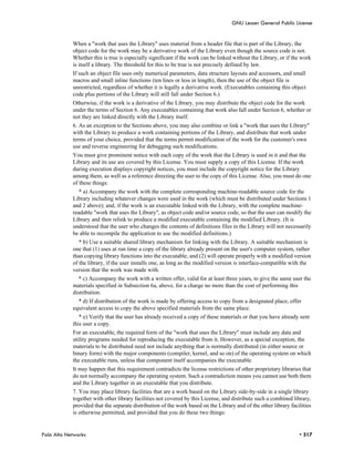 GNU Lesser General Public License


            When a "work that uses the Library" uses material from a header file that is part of the Library, the
            object code for the work may be a derivative work of the Library even though the source code is not.
            Whether this is true is especially significant if the work can be linked without the Library, or if the work
            is itself a library. The threshold for this to be true is not precisely defined by law.
            If such an object file uses only numerical parameters, data structure layouts and accessors, and small
            macros and small inline functions (ten lines or less in length), then the use of the object file is
            unrestricted, regardless of whether it is legally a derivative work. (Executables containing this object
            code plus portions of the Library will still fall under Section 6.)
            Otherwise, if the work is a derivative of the Library, you may distribute the object code for the work
            under the terms of Section 6. Any executables containing that work also fall under Section 6, whether or
            not they are linked directly with the Library itself.
            6. As an exception to the Sections above, you may also combine or link a "work that uses the Library"
            with the Library to produce a work containing portions of the Library, and distribute that work under
            terms of your choice, provided that the terms permit modification of the work for the customer's own
            use and reverse engineering for debugging such modifications.
            You must give prominent notice with each copy of the work that the Library is used in it and that the
            Library and its use are covered by this License. You must supply a copy of this License. If the work
            during execution displays copyright notices, you must include the copyright notice for the Library
            among them, as well as a reference directing the user to the copy of this License. Also, you must do one
            of these things:
              * a) Accompany the work with the complete corresponding machine-readable source code for the
            Library including whatever changes were used in the work (which must be distributed under Sections 1
            and 2 above); and, if the work is an executable linked with the Library, with the complete machine-
            readable "work that uses the Library", as object code and/or source code, so that the user can modify the
            Library and then relink to produce a modified executable containing the modified Library. (It is
            understood that the user who changes the contents of definitions files in the Library will not necessarily
            be able to recompile the application to use the modified definitions.)
               * b) Use a suitable shared library mechanism for linking with the Library. A suitable mechanism is
            one that (1) uses at run time a copy of the library already present on the user's computer system, rather
            than copying library functions into the executable, and (2) will operate properly with a modified version
            of the library, if the user installs one, as long as the modified version is interface-compatible with the
            version that the work was made with.
              * c) Accompany the work with a written offer, valid for at least three years, to give the same user the
            materials specified in Subsection 6a, above, for a charge no more than the cost of performing this
            distribution.
              * d) If distribution of the work is made by offering access to copy from a designated place, offer
            equivalent access to copy the above specified materials from the same place.
               * e) Verify that the user has already received a copy of these materials or that you have already sent
            this user a copy.
            For an executable, the required form of the "work that uses the Library" must include any data and
            utility programs needed for reproducing the executable from it. However, as a special exception, the
            materials to be distributed need not include anything that is normally distributed (in either source or
            binary form) with the major components (compiler, kernel, and so on) of the operating system on which
            the executable runs, unless that component itself accompanies the executable.
            It may happen that this requirement contradicts the license restrictions of other proprietary libraries that
            do not normally accompany the operating system. Such a contradiction means you cannot use both them
            and the Library together in an executable that you distribute.
            7. You may place library facilities that are a work based on the Library side-by-side in a single library
            together with other library facilities not covered by this License, and distribute such a combined library,
            provided that the separate distribution of the work based on the Library and of the other library facilities
            is otherwise permitted, and provided that you do these two things:


Palo Alto Networks                                                                                                • 317
 