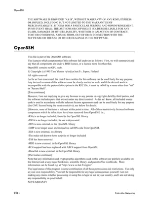 OpenSSH


          THE SOFTWARE IS PROVIDED "AS IS", WITHOUT WARRANTY OF ANY KIND, EXPRESS
          OR IMPLIED, INCLUDING BUT NOT LIMITED TO THE WARRANTIES OF
          MERCHANTABILITY, FITNESS FOR A PARTICULAR PURPOSE AND NONINFRINGEMENT.
          IN NO EVENT SHALL THE AUTHORS OR COPYRIGHT HOLDERS BE LIABLE FOR ANY
          CLAIM, DAMAGES OR OTHER LIABILITY, WHETHER IN AN ACTION OF CONTRACT,
          TORT OR OTHERWISE, ARISING FROM, OUT OF OR IN CONNECTION WITH THE
          SOFTWARE OR THE USE OR OTHER DEALINGS IN THE SOFTWARE.



OpenSSH
          This file is part of the OpenSSH software.
          The licences which components of this software fall under are as follows. First, we will summarize and
          say that all components are under a BSD licence, or a licence more free than that.
          OpenSSH contains no GPL code.
          1) Copyright (c) 1995 Tatu Ylonen <ylo@cs.hut.fi>, Espoo, Finland
          All rights reserved
          As far as I am concerned, the code I have written for this software can be used freely for any purpose.
          Any derived versions of this software must be clearly marked as such, and if the derived work is
          incompatible with the protocol description in the RFC file, it must be called by a name other than "ssh"
          or "Secure Shell".
          [Tatu continues]
          However, I am not implying to give any licenses to any patents or copyrights held by third parties, and
          the software includes parts that are not under my direct control. As far as I know, all included source
          code is used in accordance with the relevant license agreements and can be used freely for any purpose
          (the GNU license being the most restrictive); see below for details.
          [However, none of that term is relevant at this point in time. All of these restrictively licenced software
          components which he talks about have been removed from OpenSSH, i.e.,
          -RSA is no longer included, found in the OpenSSL library
          -IDEA is no longer included, its use is deprecated
          -DES is now external, in the OpenSSL library
          -GMP is no longer used, and instead we call BN code from OpenSSL
          -Zlib is now external, in a library
          -The make-ssh-known-hosts script is no longer included
          -TSS has been removed
          -MD5 is now external, in the OpenSSL library
          -RC4 support has been replaced with ARC4 support from OpenSSL
          -Blowfish is now external, in the OpenSSL library
          [The licence continues]
          Note that any information and cryptographic algorithms used in this software are publicly available on
          the Internet and at any major bookstore, scientific library, and patent office worldwide. More
          information can be found e.g. at "http://www.cs.hut.fi/crypto".
          The legal status of this program is some combination of all these permissions and restrictions. Use only
          at your own responsibility. You will be responsible for any legal consequences yourself; I am not
          making any claims whether possessing or using this is legal or not in your country, and I am not taking
          any responsibility on your behalf.
          NO WARRANTY



320 •                                                                                            Palo Alto Networks
 