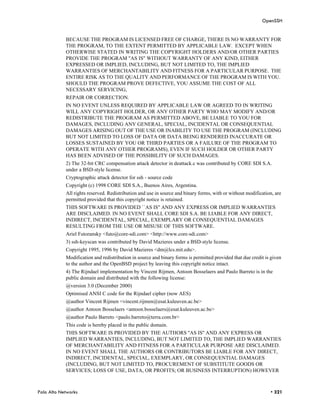 OpenSSH


            BECAUSE THE PROGRAM IS LICENSED FREE OF CHARGE, THERE IS NO WARRANTY FOR
            THE PROGRAM, TO THE EXTENT PERMITTED BY APPLICABLE LAW. EXCEPT WHEN
            OTHERWISE STATED IN WRITING THE COPYRIGHT HOLDERS AND/OR OTHER PARTIES
            PROVIDE THE PROGRAM "AS IS" WITHOUT WARRANTY OF ANY KIND, EITHER
            EXPRESSED OR IMPLIED, INCLUDING, BUT NOT LIMITED TO, THE IMPLIED
            WARRANTIES OF MERCHANTABILITY AND FITNESS FOR A PARTICULAR PURPOSE. THE
            ENTIRE RISK AS TO THE QUALITY AND PERFORMANCE OF THE PROGRAM IS WITH YOU.
            SHOULD THE PROGRAM PROVE DEFECTIVE, YOU ASSUME THE COST OF ALL
            NECESSARY SERVICING,
            REPAIR OR CORRECTION.
            IN NO EVENT UNLESS REQUIRED BY APPLICABLE LAW OR AGREED TO IN WRITING
            WILL ANY COPYRIGHT HOLDER, OR ANY OTHER PARTY WHO MAY MODIFY AND/OR
            REDISTRIBUTE THE PROGRAM AS PERMITTED ABOVE, BE LIABLE TO YOU FOR
            DAMAGES, INCLUDING ANY GENERAL, SPECIAL, INCIDENTAL OR CONSEQUENTIAL
            DAMAGES ARISING OUT OF THE USE OR INABILITY TO USE THE PROGRAM (INCLUDING
            BUT NOT LIMITED TO LOSS OF DATA OR DATA BEING RENDERED INACCURATE OR
            LOSSES SUSTAINED BY YOU OR THIRD PARTIES OR A FAILURE OF THE PROGRAM TO
            OPERATE WITH ANY OTHER PROGRAMS), EVEN IF SUCH HOLDER OR OTHER PARTY
            HAS BEEN ADVISED OF THE POSSIBILITY OF SUCH DAMAGES.
            2) The 32-bit CRC compensation attack detector in deattack.c was contributed by CORE SDI S.A.
            under a BSD-style license.
            Cryptographic attack detector for ssh - source code
            Copyright (c) 1998 CORE SDI S.A., Buenos Aires, Argentina.
            All rights reserved. Redistribution and use in source and binary forms, with or without modification, are
            permitted provided that this copyright notice is retained.
            THIS SOFTWARE IS PROVIDED ``AS IS'' AND ANY EXPRESS OR IMPLIED WARRANTIES
            ARE DISCLAIMED. IN NO EVENT SHALL CORE SDI S.A. BE LIABLE FOR ANY DIRECT,
            INDIRECT, INCIDENTAL, SPECIAL, EXEMPLARY OR CONSEQUENTIAL DAMAGES
            RESULTING FROM THE USE OR MISUSE OF THIS SOFTWARE.
            Ariel Futoransky <futo@core-sdi.com> <http://www.core-sdi.com>
            3) ssh-keyscan was contributed by David Mazieres under a BSD-style license.
            Copyright 1995, 1996 by David Mazieres <dm@lcs.mit.edu>.
            Modification and redistribution in source and binary forms is permitted provided that due credit is given
            to the author and the OpenBSD project by leaving this copyright notice intact.
            4) The Rijndael implementation by Vincent Rijmen, Antoon Bosselaers and Paulo Barreto is in the
            public domain and distributed with the following license:
            @version 3.0 (December 2000)
            Optimised ANSI C code for the Rijndael cipher (now AES)
            @author Vincent Rijmen <vincent.rijmen@esat.kuleuven.ac.be>
            @author Antoon Bosselaers <antoon.bosselaers@esat.kuleuven.ac.be>
            @author Paulo Barreto <paulo.barreto@terra.com.br>
            This code is hereby placed in the public domain.
            THIS SOFTWARE IS PROVIDED BY THE AUTHORS ''AS IS'' AND ANY EXPRESS OR
            IMPLIED WARRANTIES, INCLUDING, BUT NOT LIMITED TO, THE IMPLIED WARRANTIES
            OF MERCHANTABILITY AND FITNESS FOR A PARTICULAR PURPOSE ARE DISCLAIMED.
            IN NO EVENT SHALL THE AUTHORS OR CONTRIBUTORS BE LIABLE FOR ANY DIRECT,
            INDIRECT, INCIDENTAL, SPECIAL, EXEMPLARY, OR CONSEQUENTIAL DAMAGES
            (INCLUDING, BUT NOT LIMITED TO, PROCUREMENT OF SUBSTITUTE GOODS OR
            SERVICES; LOSS OF USE, DATA, OR PROFITS; OR BUSINESS INTERRUPTION) HOWEVER



Palo Alto Networks                                                                                             • 321
 
