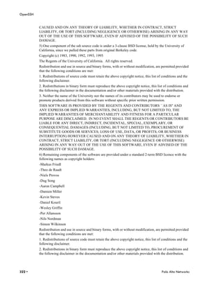OpenSSH


          CAUSED AND ON ANY THEORY OF LIABILITY, WHETHER IN CONTRACT, STRICT
          LIABILITY, OR TORT (INCLUDING NEGLIGENCE OR OTHERWISE) ARISING IN ANY WAY
          OUT OF THE USE OF THIS SOFTWARE, EVEN IF ADVISED OF THE POSSIBILITY OF SUCH
          DAMAGE.
          5) One component of the ssh source code is under a 3-clause BSD license, held by the University of
          California, since we pulled these parts from original Berkeley code.
          Copyright (c) 1983, 1990, 1992, 1993, 1995
          The Regents of the University of California. All rights reserved.
          Redistribution and use in source and binary forms, with or without modification, are permitted provided
          that the following conditions are met:
          1. Redistributions of source code must retain the above copyright notice, this list of conditions and the
          following disclaimer.
          2. Redistributions in binary form must reproduce the above copyright notice, this list of conditions and
          the following disclaimer in the documentation and/or other materials provided with the distribution.
          3. Neither the name of the University nor the names of its contributors may be used to endorse or
          promote products derived from this software without specific prior written permission.
          THIS SOFTWARE IS PROVIDED BY THE REGENTS AND CONTRIBUTORS ``AS IS'' AND
          ANY EXPRESS OR IMPLIED WARRANTIES, INCLUDING, BUT NOT LIMITED TO, THE
          IMPLIED WARRANTIES OF MERCHANTABILITY AND FITNESS FOR A PARTICULAR
          PURPOSE ARE DISCLAIMED. IN NO EVENT SHALL THE REGENTS OR CONTRIBUTORS BE
          LIABLE FOR ANY DIRECT, INDIRECT, INCIDENTAL, SPECIAL, EXEMPLARY, OR
          CONSEQUENTIAL DAMAGES (INCLUDING, BUT NOT LIMITED TO, PROCUREMENT OF
          SUBSTITUTE GOODS OR SERVICES; LOSS OF USE, DATA, OR PROFITS; OR BUSINESS
          INTERRUPTION) HOWEVER CAUSED AND ON ANY THEORY OF LIABILITY, WHETHER IN
          CONTRACT, STRICT LIABILITY, OR TORT (INCLUDING NEGLIGENCE OR OTHERWISE)
          ARISING IN ANY WAY OUT OF THE USE OF THIS SOFTWARE, EVEN IF ADVISED OF THE
          POSSIBILITY OF SUCH DAMAGE.
          6) Remaining components of the software are provided under a standard 2-term BSD licence with the
          following names as copyright holders:
          -Markus Friedl
          -Theo de Raadt
          -Niels Provos
          -Dug Song
          -Aaron Campbell
          -Damien Miller
          -Kevin Steves
          -Daniel Kouril
          -Wesley Griffin
          -Per Allansson
          -Nils Nordman
          -Simon Wilkinson
          Redistribution and use in source and binary forms, with or without modification, are permitted provided
          that the following conditions are met:
          1. Redistributions of source code must retain the above copyright notice, this list of conditions and the
          following disclaimer.
          2. Redistributions in binary form must reproduce the above copyright notice, this list of conditions and
          the following disclaimer in the documentation and/or other materials provided with the distribution.




322 •                                                                                           Palo Alto Networks
 