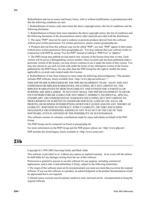 Zlib


        Redistribution and use in source and binary forms, with or without modification, is permitted provided
        that the following conditions are met:
        1. Redistributions of source code must retain the above copyright notice, this list of conditions and the
        following disclaimer.
         2. Redistributions in binary form must reproduce the above copyright notice, this list of conditions and
        the following disclaimer in the documentation and/or other materials provided with the distribution.
        3. The name "PHP" must not be used to endorse or promote products derived from this software
        without prior written permission. For written permission, please contact group@php.net.
         4. Products derived from this software may not be called "PHP", nor may "PHP" appear in their name,
        without prior written permission from group@php.net. You may indicate that your software works in
        conjunction with PHP by saying "Foo for PHP" instead of calling it "PHP Foo" or "phpfoo"
         5. The PHP Group may publish revised and/or new versions of the license from time to time. Each
        version will be given a distinguishing version number. Once covered code has been published under a
        particular version of the license, you may always continue to use it under the terms of that version. You
        may also choose to use such covered code under the terms of any subsequent version of the license
        published by the PHP Group. No one other than the PHP Group has the right to modify the terms
        applicable to covered code created under this License.
        6. Redistributions of any form whatsoever must retain the following acknowledgment: "This product
        includes PHP software, freely available from <http://www.php.net/software/>".
        THIS SOFTWARE IS PROVIDED BY THE PHP DEVELOPMENT TEAM ``AS IS'' AND ANY
        EXPRESSED OR IMPLIED WARRANTIES, INCLUDING, BUT NOT LIMITED TO, THE
        IMPLIED WARRANTIES OF MERCHANTABILITY AND FITNESS FOR A PARTICULAR
        PURPOSE ARE DISCLAIMED. IN NO EVENT SHALL THE PHP DEVELOPMENT TEAM OR
        ITS CONTRIBUTORS BE LIABLE FOR ANY DIRECT, INDIRECT, INCIDENTAL, SPECIAL,
        EXEMPLARY, OR CONSEQUENTIAL DAMAGES (INCLUDING, BUT NOT LIMITED TO,
        PROCUREMENT OF SUBSTITUTE GOODS OR SERVICES; LOSS OF USE, DATA, OR
        PROFITS; OR BUSINESS INTERRUPTION) HOWEVER CAUSED AND ON ANY THEORY OF
        LIABILITY, WHETHER IN CONTRACT, STRICT LIABILITY, OR TORT (INCLUDING
        NEGLIGENCE OR OTHERWISE) ARISING IN ANY WAY OUT OF THE USE OF THIS
        SOFTWARE, EVEN IF ADVISED OF THE POSSIBILITY OF SUCH DAMAGE.
        This software consists of voluntary contributions made by many individuals on behalf of the PHP
        Group.
        The PHP Group can be contacted via Email at group@php.net.
        For more information on the PHP Group and the PHP project, please see <http://www.php.net>.
        PHP includes the Zend Engine, freely available at <http://www.zend.com>.



Zlib
        Copyright (C) 1995-2005 Jean-loup Gailly and Mark Adler
        This software is provided 'as-is', without any express or implied warranty. In no event will the authors
        be held liable for any damages arising from the use of this software.
        Permission is granted to anyone to use this software for any purpose, including commercial
        applications, and to alter it and redistribute it freely, subject to the following restrictions:
        1.The origin of this software must not be misrepresented; you must not claim that you wrote the original
        software. If you use this software in a product, an acknowledgment in the product documentation would
        be appreciated but is not required.
        2.Altered source versions must be plainly marked as such, and must not be misrepresented as being the
        original software.



324 •                                                                                           Palo Alto Networks
 