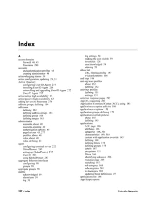 Index
A                                                        log settings 54
access domains                                           making the icon visible 59
     firewall 40, 43                                     thresholds 128
     Panorama 280                                        unacknowledged 59
accounts                                                 viewing 59
     and authentication profiles 43                 allow list
     creating administrator 41                           URL filtering profile 157
acknowledging alarms 59                                  wildcard patterns 156
active configuration, updating 29, 31               and logs 198
Active Directory                                    anti-spyware profiles
     configuring User-ID Agent 219                       about 152
     installing User-ID Agent 218                        defining 152
     uninstalling and upgrading User-ID Agent 222   antivirus profiles
     User-ID Agent 217                                   defining 151
active/active high availability 63                       settings 151
active/passive high availability 63                 antivirus response pages 293
adding devices to Panorama 276                      App-ID, requesting 207
address groups, defining 164                        Application Command Center (ACC), using 185
addresses                                           application exception policies 180
     defining 163                                   application exceptions 151
     defining address groups 164                    application groups, defining 173
     defining group 164                             application override policies
     defining ranges 163                                 about 145
administrator                                            defining 145
     accounts, about 40                             applications
     accounts, creating 41                               ACC page 186
     authentication options 40                           attributes 166
     page lockout 43, 277                                categories 168, 301
     profiles, about 40                                  characteristics 169, 303
     roles, about 40                                     custom with application override 145
     roles, defining 41                                  defining 168
agent                                                    defining filters 173
     configuring terminal server 222                     defining groups 173
     GlobalProtect 245                                   details 167
     setting up GlobalProtect 257                        exceptions 151
     User-ID 213                                         filters 166
     using GlobalProtect 257                             identifying unknown 206
aggregate Ethernet interfaces                            response page 295
     configuring 98                                      searching 167
     groups 98                                           sub category 168
aggregate groups 98                                      subcategories 301
alarms                                                   technologies 303
     acknowledged 59                                     updating threat definitions 39
     alarm icon 59                                  applications list 186
     log 50                                         App-Scope reports



327 • Index                                                                         Palo Alto Networks
 