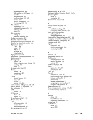 defining profiles 160               duplex settings 90, 97, 104
     HIP matches on ACC page 186         Duplicate Address Detection (DAD) 93, 96
     list 186                            dynamic updates
     pattern settings 161                    about 39
     profile settings 160, 162               scheduling 40
     profiles 160                        dynamic URL timeout 32
     profiles and patterns 161
     viewing logs 50, 198                E
data patterns
                                         editing settings on a page 20
     adding new 175
                                         email
     and data filtering profiles 161
                                              notification settings 58
     defining 177
                                              scheduling report delivery 204
     rules 175
                                         email notification settings
data protection
                                              defining 58, 59
     adding 33
                                              in logging profiles 181
     changing password 33
                                         Encapsulating Security Payload (ESP) 232
dead peer protection 235
                                         encrypting private keys and passwords 62
decoders and actions 151
                                         Ethernet interfaces, configuring 99
defining configuration templates 287
                                         exchange mode 234
denial of service (Dos), profiles 162
                                         exports
deployment options
                                              certificates 60
     Layer 2 86
                                              configuration bundle 286
     Layer 3 87
                                              scheduling log 52
     PPPoE 87
     tap mode 87
     virtual wire 86                     F
deployment types 85                      fail over 239
deployment, viewing information 285      features and benefits 15
deployments 86                           file blocking
device groups                                  defining profiles 157
     adding 279                                profiles, defining 180
     object assignment and sharing 282         settings 157
     selecting 282                       file blocking page 295
     using 282                           filters
device priority, HA 273                        application 166, 173
devices                                        sub category 166
     adding 278                          FIPS 305
     management 25                       firewall
     master 279                                and User-ID Agent 215
DHCP                                           configuring WildFire settings 290
     firewall options 123                      features and benefits 15
     relay 123                                 introduction 15
     servers 123                               latitude and longitude 27
     settings 123, 260                         navigating the user interface 21
Diffie-Hellman (DH) group 232, 237             using the web interface 19
discard options, DOS profiles 129        flood protection 127
disk utilization 184                     flood, zone protection settings 128, 262
DNS                                      FTP server, saving logs to 52
     servers 124
DNS proxy                                G
     about 125                           gateway
     settings 125                             about 245
do not fragment (DF) 130                      GlobalProtect 245
domain name 26                                setting up GlobalProtect 253
DoS                                      getting help 20
     defining policies 148               GlobalProtect
     profiles 162                             about 245
     protection profiles 162                  agents 245
downgrading software 39


Palo Alto Networks                                                                  Index • 329
 