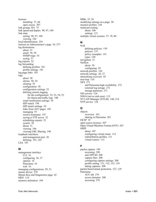 licenses                                         MIBs 35, 56
     installing 37, 60                           modifying settings on a page 20
     open source 307                             monitor profiles 238
link groups, HA 75                               multicast routing
link speed and duplex 90, 97, 104                    about 108
link state                                           settings 121
     setting 90, 97, 104                         multiple virtual systems 27, 78, 80
     viewing 184
local identification 234                         N
lockout on Administrator’s page 43, 277
                                                 NAT
log destinations
                                                     defining policies 139
     about 51
                                                     policies 137
     email 58, 59
                                                     policy examples 141
     SNMP traps 55
                                                     types 138
     syslog 57
                                                 navigation 21
log exports 52
                                                 Netflow
log forwarding
                                                     about 59
     defining profiles 181
                                                     configuring 59
     profile settings 181
                                                 network profiles 126
log page links 185
                                                 network settings 26, 37
logs
                                                 networking overview 85
     about 50
                                                 next hop 110
     alarms 50, 54
                                                 NFS 271
     clearing 55
                                                     and Panorama high availability 272
     configuration 50
                                                     external log storage 271
     configuration settings 52
                                                     storage partitions 271
     defining remote logging
                                                 NIS servers 124
          for the configuration 52, 53, 54, 55
                                                 NSSA (not so stub area) 113
          for threat and traffic logs 180
                                                 NT LAN Manager (NTLM) 148, 214
     email notification settings 58
                                                 NTP servers 124
     HIP match 198
     HIP match settings 54
     links from ACC pages 185                    O
     managing 55                                 objects
     resolve hostname 197                            overview 163
     saving to FTP server 52                         sharing in Panorama 281
     scheduling exports 52                       OCSP 35
     system 50                                   open source licenses 307
     threat 51                                   Open Virtual Machine Format (OVF) 267
     viewing 196                                 OSPF
     viewing URL filtering 198                       about 107
loopback interfaces                                  configuring virtual router 113
     and management port 26                          redistribution profiles 111
     defining 101, 103                               virtual routers 113
LSA 107
                                                 P
M                                                packet capture 198
management interface                                 accessing 198
    CLI 16                                           and APP-ID 208
    configuring 26, 37                               capture files 208
    options 16                                       configuring capture settings 208
    Panorama 16                                      profile setting 151, 152, 153, 154
    web 16                                           taking captures 208
managing configurations 29, 31                   packet-based attack protection 127, 129
master device 279                                Panorama
Master Key and Diagnostics page 62                   ACC tab 276
MD5 114                                              access domains 280
memory utilization 184                               accessing 276



Palo Alto Networks                                                                         Index • 331
 
