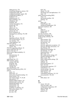 adding devices 278                        QoS 263
     committing changes to a device 283        shared 276, 280
     configuration audit 284                   specifying users and applications 133
     configuration bundle exports 286          types 131
     configuring IP address 27            policy based forwarding (PBF)
     dashboard 276                             about 141
     enabling access 27                        and monitor profiles 238
     high availability 272                     defining 141
     installation 267                     portal
     installing 268                            about 245
     interface description 276                 GlobalProtect 245
     monitor tab 276                           setting up GlobalProtect 250
     objects 281                          post rules in policies 280
     objects tab 276                      PPPoE
     Panorama tab 276                          about 87
     policies tab 276                          deployments 87
     server certificate 61                     settings 92
     shared policies, defining 276, 280   pre rules in policies 280
     tab 277                              private key, encrypting 62
     tabs 276                             profile groups, defining 180
     upgrading software 286, 287          profiles
     user account lockout 43, 277              about monitor 238
     user interface 276                        about security 150
     virtual appliance 267                     anti-spyware 152
PAN-OS software                                antivirus 151
     upgrading 38, 43, 280                     antivirus, application exceptions 151
     version 184                               antivirus, decoders and actions 151
PAN-OS, upgrading software 38                  data filtering 160
passive hold time, HA 273                      defining log forwarding 181
passive link state 75                          file blocking 157, 180
passive/active high availability 63            flood protection 127
password                                       IKE crypto 237
     data protection 33                        IKE crypto profile settings 237
     encrypting 62                             interface management 127
     new 18                                    IPSec crypto 238
path groups, HA 273                            IPSec crypto profile settings 238
PDF summary reports                            logging 180
     creating 202, 204                         network 126
     designing 202                             packet-based attack 127
     displaying 202                            QoS 259, 262
     viewing 201                               reconnaissance detection 127
peer identification 234                        redistribution 111
Perfect Forward Security (PFS) 232             security groups 150, 180
policies                                       tunnel monitor 238
     about 131                                 URL filtering 155
     about NAT 137                             vulnerability protection 153, 155
     about policy based forwarding 141         zone protection 128, 262
     about security 134                   proxy
     and virtual systems 77, 78, 80            DNS, about 125
     data patterns 177
     defining address objects 163         Q
     defining captive portal 146
                                          QoS
     defining decryption 143
                                                classes 262, 263
     defining DoS 148
                                                clear text traffic 260
     defining NAT 139
                                                configuration instructions 259
     guidelines on defining 132
                                                egress settings 262
     other policy objects 163
                                                marking 136
     post rules 280
                                                policies 263
     pre rules 280


332 • Index                                                                      Palo Alto Networks
 