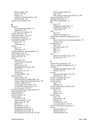 priority settings 262                            SSL decryption opt-out 82
    profiles 259, 262                                types 49, 81
    settings 136                                     URL filtering continue and override 82, 298
    settings for firewall interfaces 259        response thresholds 128, 129
    tunneled traffic 260                        restarting the firewall 30
quality of service (QoS) 259                    RFC 1583 Compatibility 113
                                                RIP
R                                                    about 107
                                                     configuring virtual router 112
RADIUS
                                                     redistribution profiles 111
     and authentication profiles 43
                                                     virtual routers 111
     authentication 40
                                                roles
     defining server settings 46
                                                     about 40
random early drop 128
                                                     defining administrator 41
rebooting the device 26, 30, 37
                                                rolling back a candidate configuration 29, 31
rebooting the firewall 30
                                                routing
reconnaissance detection 127
                                                     about virtual routers and routing protocols 107
redistribution profiles
                                                     multicast 108
     about 111
                                                routing protocols
     configuring 111
                                                     about 107
regions
                                                     and virtual routers 107
     about 165
                                                     BGP 115
     and policies 165
                                                     OSPF 113
regular expressions, and data patterns 175
                                                     RIP 111
rematching sessions 34
                                                rules
remote authentication 26, 37
                                                     application exception policy 180
rendezvous point 121
                                                     security policy 134
reports
     App-Scope 188
     creating custom group 203                  S
     custom 205                                 sample VPN configuration 239
     PDF summary 201                            saving a candidate configuration 29, 31
     scheduling email delivery 204              schedules
     top 50 204                                     configuration bundle exports 286
     user activity 203, 284                         defining 180, 182
     viewing 204                                security
     viewing WildFire 292                           defining profile groups 150, 180
reports and logs                                    profile groups 180
     custom reports 205                         security associations (SA) 231
     identifying unknown applications 206       security certificates 60
     using the Application Command Center 185   security policies
     using the dashboard 184                        about 134
     viewing App-Scope reports 188                  defining 134
     viewing PDF summary reports 201            security profile groups, defining 180
     viewing reports 204, 205                   security profiles
Representational State Transfer (REST) 16           about 150
requesting support 83                               actions 150
required fields 22                                  defining 180
resolve hostname 197                            security zones
response pages                                      about 105
     antivirus 81, 293                              and interfaces 105
     application block 81, 295                      defining 105
     captive portal 81, 298                         in NAT policies 140
     defining 81                                    in security policies 134, 135
     file blocking 81, 295                      sensitive information, protecting 33
     file blocking continue 82                  servers
     GlobalProtect portal help 82                   defining Kerberos 47
     GlobalProtect portal login 82                  defining LDAP 47
     SSL certificate revoked notify 82, 300         defining RADIUS 46



Palo Alto Networks                                                                          Index • 333
 