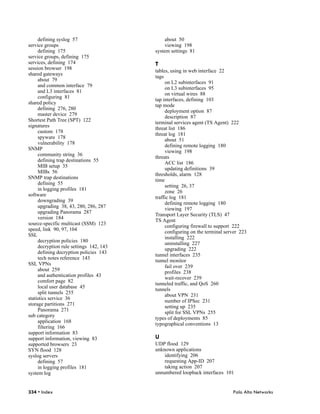 defining syslog 57                       about 50
service groups                                viewing 198
     defining 175                        system settings 81
service groups, defining 175
services, defining 174                   T
session browser 198
                                         tables, using in web interface 22
shared gateways
                                         tags
     about 79
                                              on L2 subinterfaces 91
     and common interface 79
                                              on L3 subinterfaces 95
     and L3 interfaces 81
                                              on virtual wires 88
     configuring 81
                                         tap interfaces, defining 103
shared policy
                                         tap mode
     defining 276, 280
                                              deployment option 87
     master device 279
                                              description 87
Shortest Path Tree (SPT) 122
                                         terminal services agent (TS Agent) 222
signatures
                                         threat list 186
     custom 178
                                         threat log 181
     spyware 178
                                              about 51
     vulnerability 178
                                              defining remote logging 180
SNMP
                                              viewing 198
     community string 36
                                         threats
     defining trap destinations 55
                                              ACC list 186
     MIB setup 35
                                              updating definitions 39
     MIBs 56
                                         thresholds, alarm 128
SNMP trap destinations
                                         time
     defining 55
                                              setting 26, 37
     in logging profiles 181
                                              zone 26
software
                                         traffic log 181
     downgrading 39
                                              defining remote logging 180
     upgrading 38, 43, 280, 286, 287
                                              viewing 197
     upgrading Panorama 287
                                         Transport Layer Security (TLS) 47
     version 184
                                         TS Agent
source-specific multicast (SSM) 123
                                              configuring firewall to support 222
speed, link 90, 97, 104
                                              configuring on the terminal server 223
SSL
                                              installing 222
     decryption policies 180
                                              uninstalling 227
     decryption rule settings 142, 143
                                              upgrading 222
     defining decryption policies 143
                                         tunnel interfaces 235
     tech notes reference 143
                                         tunnel monitor
SSL VPNs
                                              fail over 239
     about 259
                                              profiles 238
     and authentication profiles 43
                                              wait-recover 239
     comfort page 82
                                         tunneled traffic, and QoS 260
     local user database 45
                                         tunnels
     split tunnels 255
                                              about VPN 231
statistics service 36
                                              number of IPSec 231
storage partitions 271
                                              setting up 235
     Panorama 271
                                              split for SSL VPNs 255
sub category
                                         types of deployments 85
     application 168
                                         typographical conventions 13
     filtering 166
support information 83
support information, viewing 83          U
supported browsers 23                    UDP flood 129
SYN flood 128                            unknown applications
syslog servers                               identifying 206
     defining 57                             requesting App-ID 207
     in logging profiles 181                 taking action 207
system log                               unnumbered loopback interfaces 101


334 • Index                                                                  Palo Alto Networks
 