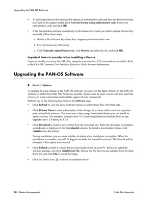 Upgrading the PAN-OS Software


           •   To enable purchased subscriptions that require an authorization code and have not been previously
               activated on the support portal, click Activate feature using authorization code. Enter your
               authorization code, and click OK.

           •   If the firewall does not have connectivity to the license server and you want to upload license keys
               manually, follow these steps:

                 a. Obtain a file of license keys from http://support.paloaltonetworks.com.

                 b. Save the license key file locally.

                 c. Click Manually upload license key, click Browse and select the file, and click OK.

           Important items to consider when installing a license
           If you are unable to activate the URL filter using the web interface, CLI commands are available. Refer
           to the PAN-OS Command Line Interface Reference Guide for more information.



Upgrading the PAN-OS Software

           Device > Software

           To upgrade to a new release of the PAN-OS software, you can view the latest versions of the PAN-OS
           software available from Palo Alto Networks, read the release notes for each version, and then select the
           release you want to download and install (a support license is required).
           Perform any of the following functions on the Software page:
           •   Click Refresh to view the latest software releases available from Palo Alto Networks.

           •   Click Release Notes to view a description of the changes in a release and to view the migration
               path to install the software. You must have a base image downloaded before you can install an
               update version. For example, you must have 4.1.0 downloaded (not installed) before you can
               upgrade your 3.1.9 device to 4.1.4.

           •   Click Download to install a new release from the download site. When the download is complete,
               a checkmark is displayed in the Downloaded column. To install a downloaded release, click
               Install next to the release.

               During installation, you are asked whether to reboot when installation is complete. When the
               installation is complete, you will be logged out while the firewall is restarted. The firewall will be
               rebooted, if that option was selected.

           •   Click Upload to install a release that you previously stored on your PC. Browse to select the
               software package, and click Install from File. Choose the file that you just selected from the drop-
               down list, and click OK to install the image.

           •   Click the Delete icon       to delete an outdated release.




38 • Device Management                                                                            Palo Alto Networks
 