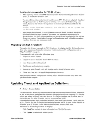 Updating Threat and Application Definitions


            Items to note when upgrading the PAN-OS software
            •    When upgrading from an earlier PAN-OS version, follow the recommended path to reach the latest
                 release, as described in the release notes.

            •    The date and time settings on the firewall must be current. PAN-OS software is digitally signed and
                 the signature checked by the device prior to installing a new version. If the date setting is not
                 current, the device may perceive the signature to be erroneously in the future and display the
                 message
                 Decrypt failed: GnuPG edit non-zero, with code 171072 Failed to load into
                 PAN software manager.

            •    If you need to downgrade the PAN-OS software to a previous release, follow the downgrade
                 directions in the release notes. As part of this process, you must specify a configuration to
                 downgrade into. It is highly recommended that you downgrade into a configuration that matches
                 the software version. Unmatched software and configurations can result in failed downgrades or
                 even force the system into maintenance mode.


Upgrading with High Availability
            This section lists the steps to upgrade the PAN-OS software for a high availability (HA) configuration.
            Refer to the release notes for detailed instructions. For information on HA configurations, refer to
            “High Availability” on page 63.
            To upgrade an HA pair of firewalls, follow these steps:
            1.   Suspend the passive firewall.

            2.   Upgrade the passive firewall to the new PAN-OS release.

            3.   Make the passive firewall functional.

            4.   Wait for state synchronization to complete.

            5.   Suspend the active firewall, which will force the passive firewall to become active.

            6.   Follow Step 2 and Step 3 to upgrade the previously active device.

            If the preemptive option is configured, the currently passive device will revert to active when state
            synchronization is complete.



Updating Threat and Application Definitions
            Device > Dynamic Updates

            Palo Alto Networks periodically posts updates with new or revised application definitions, information
            on new security threats, such as antivirus signatures (threat prevention license required), URL filtering
            criteria, and updates to GlobalProtect data. You can view the latest updates, read the release notes for
            each update, and then select the update you want to download and install.
            On the Dynamic Updates page, you may see two entries listed in the Application and Threats, Antivirus,
            or URL Filtering area, one for the currently installed version and one for the latest version available on
            the update server. If the latest version is already installed, there is only a single entry.
            Perform any of the following functions on this page:
            •    Click Check Now to obtain the latest information from Palo Alto Networks.

            •    Click Upgrade for a version to use that version.


Palo Alto Networks                                                                          Device Management • 39
 