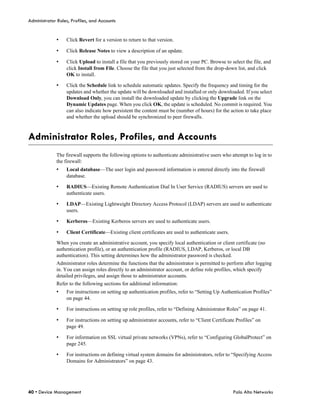 Administrator Roles, Profiles, and Accounts


             •    Click Revert for a version to return to that version.

             •    Click Release Notes to view a description of an update.

             •    Click Upload to install a file that you previously stored on your PC. Browse to select the file, and
                  click Install from File. Choose the file that you just selected from the drop-down list, and click
                  OK to install.

             •    Click the Schedule link to schedule automatic updates. Specify the frequency and timing for the
                  updates and whether the update will be downloaded and installed or only downloaded. If you select
                  Download Only, you can install the downloaded update by clicking the Upgrade link on the
                  Dynamic Updates page. When you click OK, the update is scheduled. No commit is required. You
                  can also indicate how persistent the content must be (number of hours) for the action to take place
                  and whether the upload should be synchronized to peer firewalls.



Administrator Roles, Profiles, and Accounts
             The firewall supports the following options to authenticate administrative users who attempt to log in to
             the firewall:
             •    Local database—The user login and password information is entered directly into the firewall
                  database.

             •    RADIUS—Existing Remote Authentication Dial In User Service (RADIUS) servers are used to
                  authenticate users.

             •    LDAP—Existing Lightweight Directory Access Protocol (LDAP) servers are used to authenticate
                  users.

             •    Kerberos—Existing Kerberos servers are used to authenticate users.

             •    Client Certificate—Existing client certificates are used to authenticate users.

             When you create an administrative account, you specify local authentication or client certificate (no
             authentication profile), or an authentication profile (RADIUS, LDAP, Kerberos, or local DB
             authentication). This setting determines how the administrator password is checked.
             Administrator roles determine the functions that the administrator is permitted to perform after logging
             in. You can assign roles directly to an administrator account, or define role profiles, which specify
             detailed privileges, and assign those to administrator accounts.
             Refer to the following sections for additional information:
             •    For instructions on setting up authentication profiles, refer to “Setting Up Authentication Profiles”
                  on page 44.

             •    For instructions on setting up role profiles, refer to “Defining Administrator Roles” on page 41.

             •    For instructions on setting up administrator accounts, refer to “Client Certificate Profiles” on
                  page 49.

             •    For information on SSL virtual private networks (VPNs), refer to “Configuring GlobalProtect” on
                  page 245.

             •    For instructions on defining virtual system domains for administrators, refer to “Specifying Access
                  Domains for Administrators” on page 43.




40 • Device Management                                                                              Palo Alto Networks
 