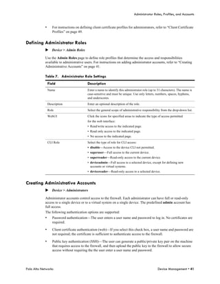 Administrator Roles, Profiles, and Accounts


            •      For instructions on defining client certificate profiles for administrators, refer to “Client Certificate
                   Profiles” on page 49.


Defining Administrator Roles
            Device > Admin Roles

            Use the Admin Roles page to define role profiles that determine the access and responsibilities
            available to administrative users. For instructions on adding administrator accounts, refer to “Creating
            Administrative Accounts” on page 41.

            Table 7. Administrator Role Settings
                Field                        Description
                Name                         Enter a name to identify this administrator role (up to 31 characters). The name is
                                             case-sensitive and must be unique. Use only letters, numbers, spaces, hyphens,
                                             and underscores.
                Description                  Enter an optional description of the role.
                Role                         Select the general scope of administrative responsibility from the drop-down list.
                WebUI                        Click the icons for specified areas to indicate the type of access permitted
                                             for the web interface:
                                             • Read/write access to the indicated page.
                                             • Read only access to the indicated page.
                                             • No access to the indicated page.
                CLI Role                     Select the type of role for CLI access:
                                             • disable—Access to the device CLI not permitted.
                                             • superuser—Full access to the current device.
                                             • superreader—Read-only access to the current device.
                                             • deviceadmin—Full access to a selected device, except for defining new
                                               accounts or virtual systems.
                                             • devicereader—Read-only access to a selected device.


Creating Administrative Accounts
            Device > Administrators

            Administrator accounts control access to the firewall. Each administrator can have full or read-only
            access to a single device or to a virtual system on a single device. The predefined admin account has
            full access.
            The following authentication options are supported:
            •      Password authentication—The user enters a user name and password to log in. No certificates are
                   required.

            •      Client certificate authentication (web)—If you select this check box, a user name and password are
                   not required; the certificate is sufficient to authenticate access to the firewall.

            •      Public key authentication (SSH)—The user can generate a public/private key pair on the machine
                   that requires access to the firewall, and then upload the public key to the firewall to allow secure
                   access without requiring the the user enter a user name and password.




Palo Alto Networks                                                                                   Device Management • 41
 