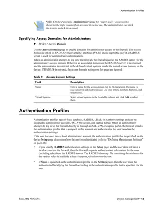 Authentication Profiles



                          Note: On the Panorama Administrators page for “super user,” a lock icon is
                          shown in the right column if an account is locked out. The administrator can click
                          the icon to unlock the account.


Specifying Access Domains for Administrators
            Device > Access Domain

            Use the Access Domain page to specify domains for administrator access to the firewall. The access
            domain is linked to RADIUS vendor-specific attributes (VSAs) and is supported only if a RADIUS
            server is used for administrator authentication.
            When an administrator attempts to log in to the firewall, the firewall queries the RADIUS server for the
            administrator’s access domain. If there is an associated domain on the RADIUS server, it is returned
            and the administrator is restricted to the defined virtual systems inside the named access domain on the
            device. If RADIUS is not used, the access domain settings on this page are ignored.

            Table 9.      Access Domain Settings
                Field                             Description
                Name                              Enter a name for the access domain (up to 31 characters). The name is
                                                  case-sensitive and must be unique. Use only letters, numbers, hyphens, and
                                                  underscores.
                Virtual Systems                   Select virtual systems in the Available column and click Add to select
                                                  them.



Authentication Profiles
            Authentication profiles specify local database, RADIUS, LDAP, or Kerberos settings and can be
            assigned to administrator accounts, SSL-VPN access, and captive portal. When an administrator
            attempts to log in to the firewall directly or through an SSL-VPN or captive portal, the firewall checks
            the authentication profile that is assigned to the account and authenticates the user based on the
            authentication settings.
            If the user does not have a local administrator account, the authentication profile that is specified on the
            device Setup page determines how the user is authenticated (refer to “Defining Management Settings”
            on page 26):
            •      If you specify RADIUS authentication settings on the Setup page and the user does not have a
                   local account on the firewall, then the firewall requests authentication information for the user
                   (including role) from the RADIUS server. The RADIUS directory file containing the attributes for
                   the various roles is available at http://support.paloaltonetworks.com.

            •      If None is specified as the authentication profile on the Settings page, then the user must be
                   authenticated locally by the firewall according to the authentication profile that is specified for the
                   user.




Palo Alto Networks                                                                                Device Management • 43
 