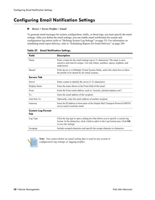 Configuring Email Notification Settings



Configuring Email Notification Settings
             Device > Server Profiles > Email

             To generate email messages for system, configuration, traffic, or threat logs, you must specify the email
             settings. After you define the email settings, you can enable email notification for system and
             configuration log entries (refer to “Defining System Log Settings” on page 53). For information on
             scheduling email report delivery, refer to “Scheduling Reports for Email Delivery” on page 204.

             Table 27. Email Notification Settings
               Field                       Description
               Name                        Enter a name for the email settings (up to 31 characters). The name is case-
                                           sensitive and must be unique. Use only letters, numbers, spaces, hyphens, and
                                           underscores.
               Shared                      If the device is in Multiple Virtual System Mode, select this check box to allow
                                           the profile to be shared by all virtual systems.

               Servers Tab
               Server                      Enter a name to identify the server (1-31 characters).
               Display Name                Enter the name shown in the From field of the email.
               From                        Enter the From email address, such as “security_alert@company.com”.
               To                          Enter the email address of the recipient.
               And Also To                 Optionally, enter the email address of another recipient.
               Gateway                     Enter the IP address or host name of the Simple Mail Transport Protocol (SMTP)
                                           server used to send the email.

               Custom Log Format
               Tab
               Log Type                    Click the log type to open a dialog box that allows you to specify a custom log
                                           format. In the dialog box, click a field to add it to the Log Format area. Click OK
                                           to save the settings.
               Escaping                    Include escaped characters and specify the escape character or characters.



                          Note: You cannot delete an email setting that is used in any system or
                          configuration log settings or logging profiles.




58 • Device Management                                                                                    Palo Alto Networks
 
