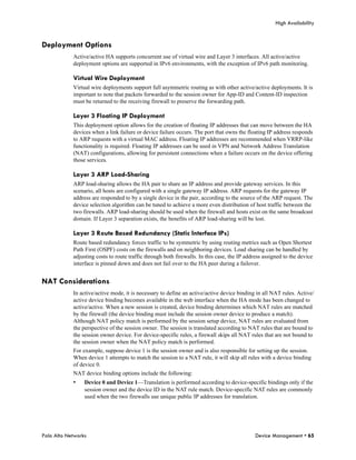 High Availability


Deployment Options
            Active/active HA supports concurrent use of virtual wire and Layer 3 interfaces. All active/active
            deployment options are supported in IPv6 environments, with the exception of IPv6 path monitoring.

            Virtual Wire Deployment
            Virtual wire deployments support full asymmetric routing as with other active/active deployments. It is
            important to note that packets forwarded to the session owner for App-ID and Content-ID inspection
            must be returned to the receiving firewall to preserve the forwarding path.

            Layer 3 Floating IP Deployment
            This deployment option allows for the creation of floating IP addresses that can move between the HA
            devices when a link failure or device failure occurs. The port that owns the floating IP address responds
            to ARP requests with a virtual MAC address. Floating IP addresses are recommended when VRRP-like
            functionality is required. Floating IP addresses can be used in VPN and Network Address Translation
            (NAT) configurations, allowing for persistent connections when a failure occurs on the device offering
            those services.

            Layer 3 ARP Load-Sharing
            ARP load-sharing allows the HA pair to share an IP address and provide gateway services. In this
            scenario, all hosts are configured with a single gateway IP address. ARP requests for the gateway IP
            address are responded to by a single device in the pair, according to the source of the ARP request. The
            device selection algorithm can be tuned to achieve a more even distribution of host traffic between the
            two firewalls. ARP load-sharing should be used when the firewall and hosts exist on the same broadcast
            domain. If Layer 3 separation exists, the benefits of ARP load-sharing will be lost.

            Layer 3 Route Based Redundancy (Static Interface IPs)
            Route based redundancy forces traffic to be symmetric by using routing metrics such as Open Shortest
            Path First (OSPF) costs on the firewalls and on neighboring devices. Load sharing can be handled by
            adjusting costs to route traffic through both firewalls. In this case, the IP address assigned to the device
            interface is pinned down and does not fail over to the HA peer during a failover.


NAT Considerations
            In active/active mode, it is necessary to define an active/active device binding in all NAT rules. Active/
            active device binding becomes available in the web interface when the HA mode has been changed to
            active/active. When a new session is created, device binding determines which NAT rules are matched
            by the firewall (the device binding must include the session owner device to produce a match).
            Although NAT policy match is performed by the session setup device, NAT rules are evaluated from
            the perspective of the session owner. The session is translated according to NAT rules that are bound to
            the session owner device. For device-specific rules, a firewall skips all NAT rules that are not bound to
            the session owner when the NAT policy match is performed.
            For example, suppose device 1 is the session owner and is also responsible for setting up the session.
            When device 1 attempts to match the session to a NAT rule, it will skip all rules with a device binding
            of device 0.
            NAT device binding options include the following:
            •    Device 0 and Device 1—Translation is performed according to device-specific bindings only if the
                 session owner and the device ID in the NAT rule match. Device-specific NAT rules are commonly
                 used when the two firewalls use unique public IP addresses for translation.




Palo Alto Networks                                                                            Device Management • 65
 