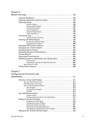 Chapter 6
Reports and Logs . . . . . . . . . . . . . . . . . . . . . . . . . . . . . . . . . . . . . . . . . .                                  183

             Using the Dashboard . . . . . . . . . . . . . . . . . . . . . . . . . . . . . . . . . . . . . . . . . 184
             Using the Application Command Center . . . . . . . . . . . . . . . . . . . . . . . . . . . 185
             Using App-Scope . . . . . . . . . . . . . . . . . . . . . . . . . . . . . . . . . . . . . . . . . . . . 188
                        Summary Report. . . . . . . . . . . . . . . . . . . . . . . . . . . . . . . . . . . . . . . . . . . . . . . 189
                        Change Monitor Report . . . . . . . . . . . . . . . . . . . . . . . . . . . . . . . . . . . . . . . . . 190
                        Threat Monitor Report . . . . . . . . . . . . . . . . . . . . . . . . . . . . . . . . . . . . . . . . . . 191
                        Threat Map Report. . . . . . . . . . . . . . . . . . . . . . . . . . . . . . . . . . . . . . . . . . . . . 192
                        Network Monitor Report. . . . . . . . . . . . . . . . . . . . . . . . . . . . . . . . . . . . . . . . . 193
                        Traffic Map Report . . . . . . . . . . . . . . . . . . . . . . . . . . . . . . . . . . . . . . . . . . . . 195
             Viewing the Logs. . . . . . . . . . . . . . . . . . . . . . . . . . . . . . . . . . . . . . . . . . . . . 196
                        Viewing Session Information. . . . . . . . . . . . . . . . . . . . . . . . . . . . . . . . . . . . . . 198
             Working with Botnet Reports . . . . . . . . . . . . . . . . . . . . . . . . . . . . . . . . . . . 198
                        Configuring the Botnet Report . . . . . . . . . . . . . . . . . . . . . . . . . . . . . . . . . . . . 199
                        Managing Botnet Reports. . . . . . . . . . . . . . . . . . . . . . . . . . . . . . . . . . . . . . . . 200
             Managing PDF Summary Reports . . . . . . . . . . . . . . . . . . . . . . . . . . . . . . . . 201
             Managing User Activity Reports . . . . . . . . . . . . . . . . . . . . . . . . . . . . . . . . . 203
             Managing Report Groups. . . . . . . . . . . . . . . . . . . . . . . . . . . . . . . . . . . . . . 203
             Scheduling Reports for Email Delivery . . . . . . . . . . . . . . . . . . . . . . . . . . . . 204
             Viewing Reports . . . . . . . . . . . . . . . . . . . . . . . . . . . . . . . . . . . . . . . . . . . . . 204
             Generating Custom Reports . . . . . . . . . . . . . . . . . . . . . . . . . . . . . . . . . . . . 205
             Identifying Unknown Applications and Taking Action . . . . . . . . . . . . . . . . . 206
                        Taking Action . . . . . . . . . . . . . . . . . . . . . . . . . . . . . . . . . . . . . . . . . . . . . . . . . 207
                        Requesting an App-ID from Palo Alto Networks . . . . . . . . . . . . . . . . . . . . . . 207
                    Other Unknown Traffic . . . . . . . . . . . . . . . . . . . . . . . . . . . . . . . . . . . . . . . . . . . . . 208
             Taking Packet Captures . . . . . . . . . . . . . . . . . . . . . . . . . . . . . . . . . . . . . . . 208

Chapter 7
Configuring the Firewall for User
Identification . . . . . . . . . . . . . . . . . . . . . . . . . . . . . . . . . . . . . . . . . . . . . .                            211

             Overview of User Identification . . . . . . . . . . . . . . . . . . . . . . . . . . . . . . . . . 211
                    How User Identification Works . . . . . . . . . . . . . . . . . . . . . . . . . . . . . . . . . . . . . . . 211
                    Identifying Users and Groups . . . . . . . . . . . . . . . . . . . . . . . . . . . . . . . . . . . . . . . 212
                    How User-ID Components Interact . . . . . . . . . . . . . . . . . . . . . . . . . . . . . . . . . . . . 212
                        User-ID Agent. . . . . . . . . . . . . . . . . . . . . . . . . . . . . . . . . . . . . . . . . . . . . . . . . 212
                        Terminal Services Agent . . . . . . . . . . . . . . . . . . . . . . . . . . . . . . . . . . . . . . . . . 213
                        PAN-OS . . . . . . . . . . . . . . . . . . . . . . . . . . . . . . . . . . . . . . . . . . . . . . . . . . . . . 213
             User Identification Agents . . . . . . . . . . . . . . . . . . . . . . . . . . . . . . . . . . . . . . 213
                        Captive Portals. . . . . . . . . . . . . . . . . . . . . . . . . . . . . . . . . . . . . . . . . . . . . . . . 214
                        Configuring the Firewall for User Identification . . . . . . . . . . . . . . . . . . . . . . . 215
             Setting Up the User-ID Agent . . . . . . . . . . . . . . . . . . . . . . . . . . . . . . . . . . . 217
                        Installing the User-ID Agent . . . . . . . . . . . . . . . . . . . . . . . . . . . . . . . . . . . . . . 218
                        Configuring the User-ID Agent . . . . . . . . . . . . . . . . . . . . . . . . . . . . . . . . . . . . 219
                        Discovering Domain Controllers . . . . . . . . . . . . . . . . . . . . . . . . . . . . . . . . . . . 221
                        Monitoring User-ID Agent Operation. . . . . . . . . . . . . . . . . . . . . . . . . . . . . . . 222
                        Uninstalling and Upgrading the User-ID Agent . . . . . . . . . . . . . . . . . . . . . . . 222
             Setting Up the Terminal Services Agent . . . . . . . . . . . . . . . . . . . . . . . . . . . 222


Palo Alto Networks                                                                                                                             • 7
 