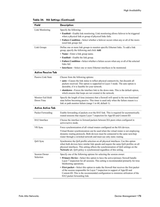 High Availability


            Table 34. HA Settings (Continued)
              Field                Description
              Link Monitoring      Specify the following:
                                   • Enabled—Enable link monitoring. Link monitoring allows failover to be triggered
                                     when a physical link or group of physical links fails.
                                   • Failure Condition—Select whether a failover occurs when any or all of the moni-
                                     tored link groups fail.
              Link Groups          Define one or more link groups to monitor specific Ethernet links. To add a link
                                   group, specify the following and click Add:
                                   • Name—Enter a link group name.
                                   • Enabled—Enable the link group.
                                   • Failure Condition—Select whether a failure occurs when any or all of the selected
                                     links fail.
                                   • Interfaces—Select one or more Ethernet interfaces to be monitored.

              Active Passive Tab
              Passive Link State   Choose from the following options:
                                   • auto—Causes the link status to reflect physical connectivity, but discards all
                                     packets received. This option is supported in Layer 3 mode. The auto option is
                                     desirable, if it is feasible for your network.
                                   • shutdown—Forces the interface link to the down state. This is the default option,
                                     which ensures that loops are not created in the network.
              Monitor Fail Hold    Specify the length of time (minutes) that a firewall will spend in the non-functional
              Down Time            state before becoming passive. This timer is used only when the failure reason is a
                                   link or path monitor failure (range 1 to 60, default 1).

              Active Active Tab
              Packet Forwarding    Enable forwarding of packets over the HA3 link. This is required for asymmetrically
                                   routed sessions that require Layer 7 inspection for App-ID and Content-ID.
              HA3 Interface        Choose the interface to forward packets between HA peers when configured in
                                   active/active mode.
              VR Sync              Force synchronization of all virtual routers configured on the HA devices.
                                   Virtual Router synchronization can be used when the virtual router is not employing
                                   dynamic routing protocols. Both devices must be connected to the same next-hop
                                   router through a switched network and must use only static routing.
              QoS Sync             Synchronize the QoS profile selection on all physical interfaces. Use this option
                                   when both devices have similar link speeds and require the same QoS profiles on all
                                   physical interfaces. This setting affects the synchronization of QoS settings on the
                                   Network tab. QoS policy is synchronized regardless of this setting.
              Session Owner        Specify one of the following options for selecting the session owner:
              Selection            • Primary Device—Select this option to have the active/primary firewall handle
                                     Layer 7 inspection for all sessions. This setting is recommended primarily for trou-
                                     bleshooting operations.
                                   • First packet—Select this option to make the firewall that receives the first packet
                                     of the session responsible for Layer 7 inspection in support of App-ID and
                                     Content-ID. This is the recommended configuration to minimize utilization of the
                                     HA3 packet forwarding link.




Palo Alto Networks                                                                            Device Management • 75
 