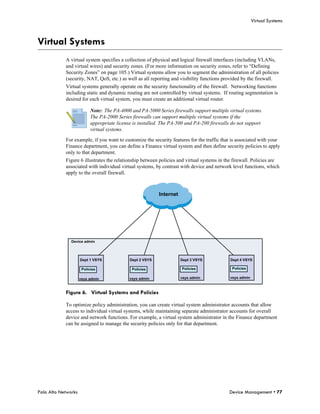 Virtual Systems



Virtual Systems
            A virtual system specifies a collection of physical and logical firewall interfaces (including VLANs,
            and virtual wires) and security zones. (For more information on security zones, refer to “Defining
            Security Zones” on page 105.) Virtual systems allow you to segment the administration of all policies
            (security, NAT, QoS, etc.) as well as all reporting and visibility functions provided by the firewall.
            Virtual systems generally operate on the security functionality of the firewall. Networking functions
            including static and dynamic routing are not controlled by virtual systems. If routing segmentation is
            desired for each virtual system, you must create an additional virtual router.

                           Note: The PA-4000 and PA-5000 Series firewalls support multiple virtual systems.
                           The PA-2000 Series firewalls can support multiple virtual systems if the
                           appropriate license is installed. The PA-500 and PA-200 firewalls do not support
                           virtual systems.

            For example, if you want to customize the security features for the traffic that is associated with your
            Finance department, you can define a Finance virtual system and then define security policies to apply
            only to that department.
            Figure 6 illustrates the relationship between policies and virtual systems in the firewall. Policies are
            associated with individual virtual systems, by contrast with device and network level functions, which
            apply to the overall firewall.



                                                           Internet




               Device admin




                     Dept 1 VSYS             Dept 2 VSYS              Dept 3 VSYS           Dept 4 VSYS

                      Policies                Policies                Policies               Policies

                     vsys admin              vsys admin               vsys admin            vsys admin



            Figure 6. Virtual Systems and Policies

            To optimize policy administration, you can create virtual system administrator accounts that allow
            access to individual virtual systems, while maintaining separate administrator accounts for overall
            device and network functions. For example, a virtual system administrator in the Finance department
            can be assigned to manage the security policies only for that department.




Palo Alto Networks                                                                         Device Management • 77
 