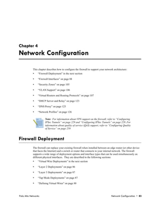 Chapter 4
Network Configuration

            This chapter describes how to configure the firewall to support your network architecture:
            •   “Firewall Deployment” in the next section

            •   “Firewall Interfaces” on page 88

            •   “Security Zones” on page 105

            •   “VLAN Support” on page 106

            •   “Virtual Routers and Routing Protocols” on page 107

            •   “DHCP Server and Relay” on page 123

            •   “DNS Proxy” on page 125

            •   “Network Profiles” on page 126

                       Note: For information about VPN support on the firewall, refer to “Configuring
                       IPSec Tunnels” on page 229 and “Configuring IPSec Tunnels” on page 229. For
                       information about quality of service (QoS) support, refer to “Configuring Quality
                       of Service” on page 259



Firewall Deployment
            The firewall can replace your existing firewall when installed between an edge router (or other device
            that faces the Internet) and a switch or router that connects to your internal network. The firewall
            supports a wide range of deployment options and interface types that can be used simultaneously on
            different physical interfaces. They are described in the following sections:
            •   “Virtual Wire Deployments” in the next section

            •   “Layer 2 Deployments” on page 86

            •   “Layer 3 Deployments” on page 87

            •   “Tap Mode Deployments” on page 87

            •   “Defining Virtual Wires” on page 88



Palo Alto Networks                                                                     Network Configuration • 85
 
