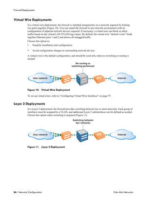 Firewall Deployment


Virtual Wire Deployments
            In a virtual wire deployment, the firewall is installed transparently on a network segment by binding
            two ports together (Figure 10). You can install the firewall in any network environment with no
            configuration of adjacent network devices required. If necessary, a virtual wire can block or allow
            traffic based on the virtual LAN (VLAN) tag values. By default, the virtual wire “default-vwire” binds
            together Ethernet ports 1 and 2 and allows all untagged traffic.
            Choose this option to:
            •    Simplify installation and configuration.

            •    Avoid configuration changes to surrounding network devices.

            A virtual wire is the default configuration, and should be used only when no switching or routing is
            needed.
                                                           No routing or
                                                        switching performed




                 User network                                                                        Internet




            Figure 10. Virtual Wire Deployment

            To set up virtual wires, refer to “Configuring Virtual Wire Interfaces” on page 97.


Layer 2 Deployments
            In a Layer 2 deployment, the firewall provides switching between two or more networks. Each group of
            interfaces must be assigned to a VLAN, and additional Layer 2 subinterfaces can be defined as needed.
            Choose this option when switching is required (Figure 11).
                                                            Switching between
                                                              two networks




                 User network                                                                        Internet




            Figure 11. Layer 2 Deployment




86 • Network Configuration                                                                        Palo Alto Networks
 