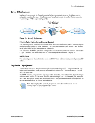 Firewall Deployment


Layer 3 Deployments
            In a Layer 3 deployment, the firewall routes traffic between multiple ports. An IP address must be
            assigned to each interface and a virtual router must be defined to route the traffic. Choose this option
            when routing or NAT is required (Figure 12).

                                                          Routing between
                                                           two networks

                                                   10.1.2.1/24         10.1.1.1/24

                 User network                                                                          Internet




            Figure 12. Layer 3 Deployment

            Point-to-Point Protocol over Ethernet Support
            You can configure the firewall to be a Point-to-Point Protocol over Ethernet (PPPoE) termination point
            to support connectivity in a Digital Subscriber Line (DSL) environment where there is a DSL modem
            but no other PPPoE device to terminate the connection.
            You can choose the PPPoE option and configure the associated settings when an interface is defined as
            a Layer 3 interface. For instructions, refer to “Configuring Layer 3 Interfaces” on page 91.

            DHCP Client
            You can configure the firewall interface to act as a DHCP client and receive a dynamically assigned IP
            address.


Tap Mode Deployments
            A network tap is a device that provides a way to access data flowing across a computer network. Tap
            mode deployment allows you to passively monitor traffic flows across a network by way of a switch
            SPAN or mirror port.
            The SPAN or mirror port permits the copying of traffic from other ports on the switch. By dedicating an
            interface on the firewall as a tap mode interface and connecting it with a switch SPAN port, the switch
            SPAN port provides the firewall with the mirrored traffic. This provides application visibility within the
            network without being in the flow of network traffic.

                        Note: When deployed in tap mode, the firewall is not able to take action, such as
                        blocking traffic or applying QoS traffic control.




Palo Alto Networks                                                                        Network Configuration • 87
 