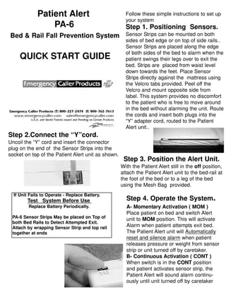 Patient Alert
PA-6
Bed & Rail Fall Prevention System
QUICK START GUIDE
Follow these simple instructions to set up
your system
Step 1. Positioning Sensors.
Sensor Strips can be mounted on both
sides of bed edge or on top of side rails..
Sensor Strips are placed along the edge
of both sides of the bed to alarm when the
patient swings their legs over to exit the
bed. Strips are placed from waist level
down towards the feet. Place Sensor
Strips directly against the mattress using
the Velcro tabs provided. Peel off the
Velcro and mount opposite side from
label. This system provides no discomfort
to the patient who is free to move around
in the bed without alarming the unit. Route
the cords and insert both plugs into the
“Y” adapter cord, routed to the Patient
Alert unit..
Step 2.Connect the “Y”cord.
Uncoil the “Y” cord and insert the connector
plug on the end of the Sensor Strips into the
socket on top of the Patient Alert unit as shown.
Step 3. Position the Alert Unit.
With the Patient Alert still in the off position,
attach the Patient Alert unit to the bed-rail at
the foot of the bed or to a leg of the bed
using the Mesh Bag provided.
Step 4. Operate the System.
A- Momentary Activation ( MOM )
Place patient on bed and switch Alert
unit to MOM position. This will activate
Alarm when patient attempts exit bed.
The Patient Alert unit will Automatically
reset and silence alarm when patient
releases pressure or weight from sensor
strip or unit turned off by caretaker.
B- Continuous Activation ( CONT )
When switch is in the CONT position
and patient activates sensor strip, the
Patient Alert will sound alarm continu-
ously until unit turned off by caretaker
If Unit Fails to Operate - Replace Battery.
Test System Before Use
Replace Battery Periodically.
PA-6 Sensor Strips May be placed on Top of
both Bed Rails to Detect Attempted Exit.
Attach by wrapping Sensor Strip and top rail
together at ends
 