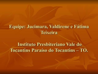 Equipe: Jucimara, Valdirene e Fátima Teixeira  Instituto Presbiteriano Vale do Tocantins Paraíso do Tocantins – TO. 