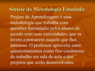 Síntese da Metodologia Estudada: Projeto de Aprendizagem é uma metodologia que trabalha com questões formuladas pelos alunos de acordo com suas curiosidades, que os levem a pensarem naquilo que lhes interessa. O professor aproveita estes questionamentos como fios condutores do trabalho em sala de aula e dos projetos que serão desenvolvidos. 