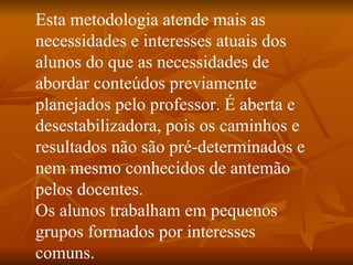 Esta metodologia atende mais as necessidades e interesses atuais dos alunos do que as necessidades de abordar conteúdos previamente planejados pelo professor. É aberta e desestabilizadora, pois os caminhos e resultados não são pré-determinados e nem mesmo conhecidos de antemão pelos docentes. Os alunos trabalham em pequenos grupos formados por interesses comuns.  