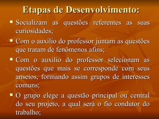 Etapas de Desenvolvimento: Socializam as questões referentes as suas curiosidades; Com o auxílio do professor juntam as questões que tratam de fenômenos afins; Com o auxilio do professor selecionam as questões que mais se corresponde com seus anseios, formando assim grupos de interesses comuns; O grupo elege a questão principal ou central do seu projeto, a qual será o fio condutor do trabalho; 