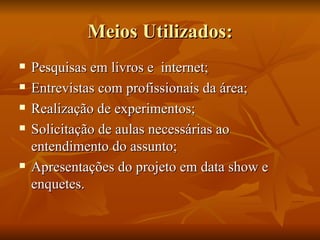 Meios Utilizados: Pesquisas em livros e  internet; Entrevistas com profissionais da área; Realização de experimentos; Solicitação de aulas necessárias ao entendimento do assunto; Apresentações do projeto em data show e enquetes. 
