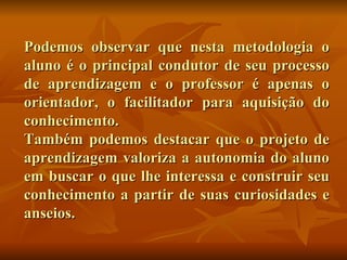 Podemos observar que nesta metodologia o aluno é o principal condutor de seu processo de aprendizagem e o professor é apenas o orientador, o facilitador para aquisição do conhecimento. Também podemos destacar que o projeto de aprendizagem valoriza a autonomia do aluno em buscar o que lhe interessa e construir seu conhecimento a partir de suas curiosidades e anseios. 