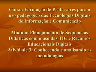 Curso: Formação de Professores para o uso pedagógico das Tecnologias Digitais de Informação e Comunicação Módulo: Planejamento de Sequencias Didáticas com o uso das TIC e Recursos Educacionais Digitais Atividade 3: Conhecendo e analisando as metodologias 