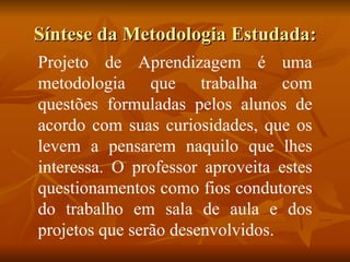 Síntese da Metodologia Estudada: Projeto de Aprendizagem é uma metodologia que trabalha com questões formuladas pelos alunos de acordo com suas curiosidades, que os levem a pensarem naquilo que lhes interessa. O professor aproveita estes questionamentos como fios condutores do trabalho em sala de aula e dos projetos que serão desenvolvidos. 