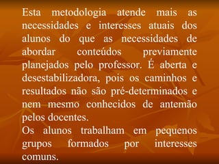 Esta metodologia atende mais as necessidades e interesses atuais dos alunos do que as necessidades de abordar conteúdos previamente planejados pelo professor. É aberta e desestabilizadora, pois os caminhos e resultados não são pré-determinados e nem mesmo conhecidos de antemão pelos docentes. Os alunos trabalham em pequenos grupos formados por interesses comuns.  