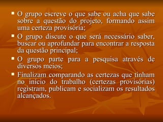 O grupo escreve o que sabe ou acha que sabe sobre a questão do projeto, formando assim uma certeza provisória; O grupo discute o que será necessário saber, buscar ou aprofundar para encontrar a resposta da questão principal; O grupo parte para a pesquisa através de diversos meios; Finalizam comparando as certezas que tinham no início do trabalho (certezas provisórias) registram, publicam e socializam os resultados alcançados. 