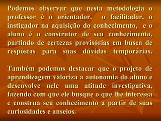 Podemos observar que nesta metodologia o professor é o orientador,  o facilitador, o instigador na aquisição do conhecimento,  e o aluno é o construtor de seu conhecimento, partindo de certezas provisórias em busca de respostas para suas dúvidas temporárias. Também podemos destacar que o projeto de aprendizagem valoriza a autonomia do aluno e desenvolve nele uma atitude investigativa, fazendo com que ele busque o que lhe interessa e construa seu conhecimento a partir de suas curiosidades e anseios. 