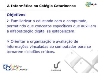 A Informática no Colégio Catarinense Familiarizar o educando com o computado, permitindo que conceitos específicos que auxiliam a alfabetização digital se estabeleçam.  Orientar a organização e avaliação de informações vinculadas ao computador para se tornarem cidadãos críticos. Objetivos 
