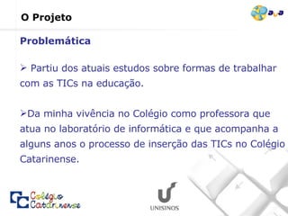O Projeto Partiu dos atuais estudos sobre formas de trabalhar com as TICs na educação.  Da minha vivência no Colégio como professora que atua no laboratório de informática e que acompanha a alguns anos o processo de inserção das TICs no Colégio Catarinense. Problemática 