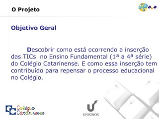 O Projeto D escobrir como está ocorrendo a inserção das TICs  no Ensino Fundamental (1ª a 4ª série) do Colégio Catarinense. E como essa inserção tem contribuído para repensar o processo educacional no Colégio. Objetivo Geral 