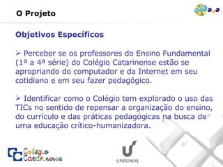 O Projeto Perceber se os professores do Ensino Fundamental (1ª a 4ª série) do Colégio Catarinense estão se apropriando do computador e da Internet em seu cotidiano e em seu fazer pedagógico. Identificar como o Colégio tem explorado o uso das TICs no sentido de repensar a organização do ensino, do currículo e das práticas pedagógicas na busca de uma educação crítico-humanizadora. Objetivos Específicos 
