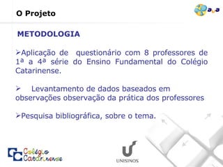 O Projeto Aplicação de  questionário com 8 professores de 1ª a 4ª série do Ensino Fundamental do Colégio Catarinense. Levantamento de dados baseados em observações observação da prática dos professores   Pesquisa bibliográfica, sobre o tema. METODOLOGIA 
