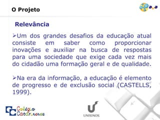 O Projeto Um dos grandes desafios da educação atual consiste em saber como proporcionar inovações e auxiliar na busca de respostas para uma sociedade que exige cada vez mais do cidadão uma formação geral e de qualidade.  Na era da informação, a educação é elemento de progresso e de exclusão social (CASTELLS, 1999). Relevância 