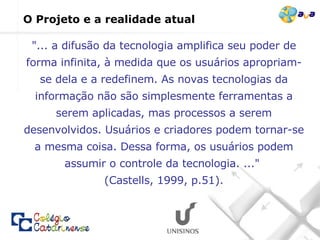 O Projeto e a realidade atual "... a difusão da tecnologia amplifica seu poder de forma infinita, à medida que os usuários apropriam-se dela e a redefinem. As novas tecnologias da informação não são simplesmente ferramentas a serem aplicadas, mas processos a serem desenvolvidos. Usuários e criadores podem tornar-se a mesma coisa. Dessa forma, os usuários podem assumir o controle da tecnologia. ..."  (Castells, 1999, p.51). 