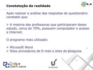 Após realizar a análise das respostas do questionário constatei que: A maioria das professoras que participaram desse estudo, cerca de 70%, possuem computador e acesso a Internet.  O programa mais utilizado: Microsoft Word  Sites provedores de E-mail e sites de pesquisa. Constatação da realidade  