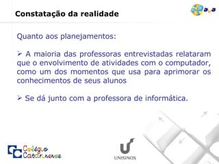 Quanto aos planejamentos: A maioria das professoras entrevistadas relataram que o envolvimento de atividades com o computador, como um dos momentos que usa para aprimorar os conhecimentos de seus alunos Se dá junto com a professora de informática. Constatação da realidade  