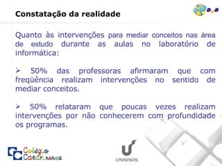 Quanto às intervenções  para mediar conceitos nas área de estudo  durante as aulas no laboratório de informática:  50% das professoras afirmaram que com freqüência realizam intervenções no sentido de mediar conceitos.  50% relataram que poucas vezes realizam intervenções por não conhecerem com profundidade os programas. Constatação da realidade  